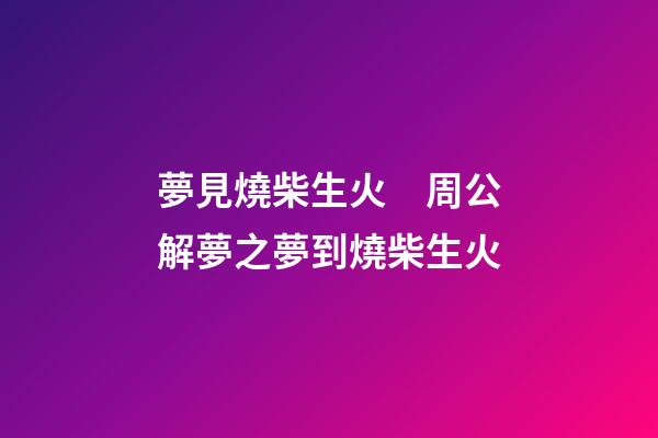 夢見燒柴生火　周公解夢之夢到燒柴生火